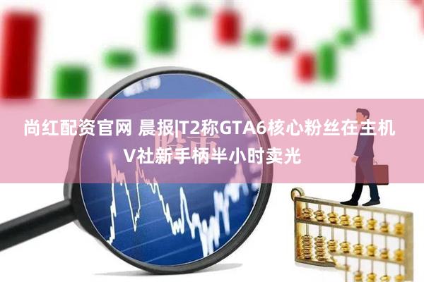 尚红配资官网 晨报|T2称GTA6核心粉丝在主机 V社新手柄半小时卖光