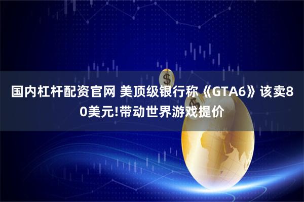 国内杠杆配资官网 美顶级银行称《GTA6》该卖80美元!带动世界游戏提价