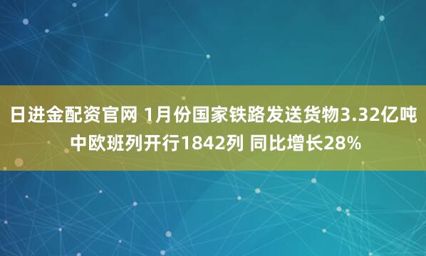 日进金配资官网 1月份国家铁路发送货物3.32亿吨 中欧班列开行1842列 同比增长28%