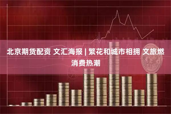 北京期货配资 文汇海报 | 繁花和城市相拥 文旅燃消费热潮